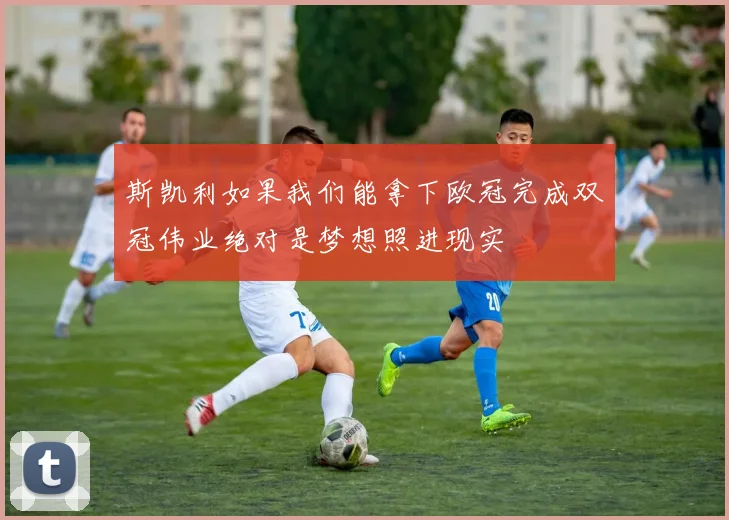斯凯利如果我们能拿下欧冠完成双冠伟业绝对是梦想照进现实